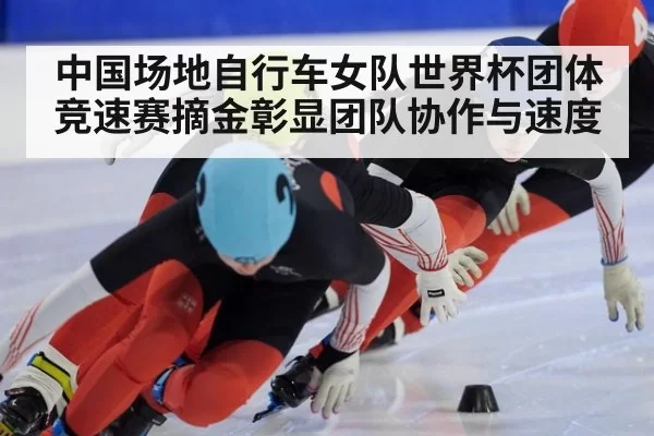 中国场地自行车女队世界杯团体竞速赛摘金彰显团队协作与速度