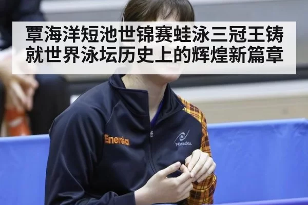 覃海洋短池世锦赛蛙泳三冠王铸就世界泳坛历史上的辉煌新篇章