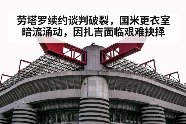 劳塔罗续约谈判破裂,国米更衣室暗流涌动,因扎吉面临艰难抉择