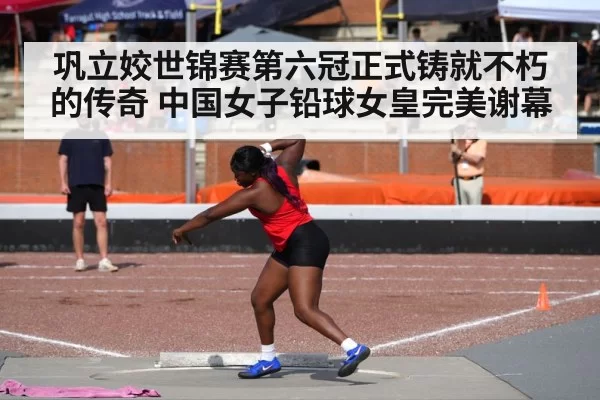 巩立姣世锦赛第六冠正式铸就不朽的传奇 中国女子铅球女皇完美谢幕