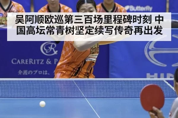 吴阿顺欧巡第三百场里程碑时刻 中国高坛常青树坚定续写传奇再出发